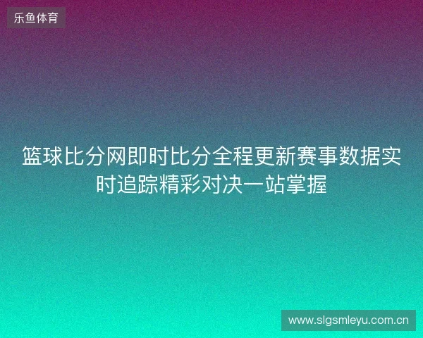 篮球比分网即时比分全程更新赛事数据实时追踪精彩对决一站掌握